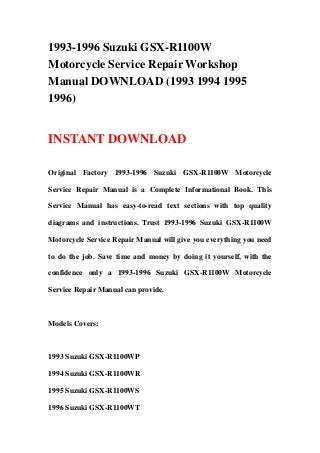 1993-1996 Suzuki GSX-R1100W
Motorcycle Service Repair Workshop
Manual DOWNLOAD (1993 1994 1995
1996)
INSTANT DOWNLOAD
Original Factory 1993-1996 Suzuki GSX-R1100W Motorcycle
Service Repair Manual is a Complete Informational Book. This
Service Manual has easy-to-read text sections with top quality
diagrams and instructions. Trust 1993-1996 Suzuki GSX-R1100W
Motorcycle Service Repair Manual will give you everything you need
to do the job. Save time and money by doing it yourself, with the
confidence only a 1993-1996 Suzuki GSX-R1100W Motorcycle
Service Repair Manual can provide.
Models Covers:
1993 Suzuki GSX-R1100WP
1994 Suzuki GSX-R1100WR
1995 Suzuki GSX-R1100WS
1996 Suzuki GSX-R1100WT
 