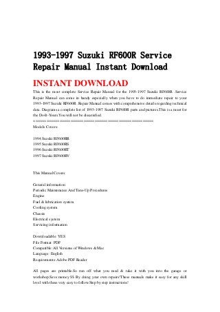 1993-1997 Suzuki RF600R Service
Repair Manual Instant Download
INSTANT DOWNLOAD
This is the most complete Service Repair Manual for the 1993-1997 Suzuki RF600R .Service
Repair Manual can come in handy especially when you have to do immediate repair to your
1993-1997 Suzuki RF600R .Repair Manual comes with comprehensive details regarding technical
data. Diagrams a complete list of 1993-1997 Suzuki RF600R parts and pictures.This is a must for
the Do-It-Yours.You will not be dissatisfied.
=======================================================
Models Covers:
1994 Suzuki RF600RR
1995 Suzuki RF600RS
1996 Suzuki RF600RT
1997 Suzuki RF600RV
This Manual Covers:
General information
Periodic Maintenance And Tune-Up Procedures
Engine
Fuel & lubrication system
Cooling system
Chassis
Electrical system
Servicing information
Downloadable: YES
File Format: PDF
Compatible: All Versions of Windows & Mac
Language: English
Requirements: Adobe PDF Reader
All pages are printable.So run off what you need & take it with you into the garage or
workshop.Save money $$ By doing your own repairs!These manuals make it easy for any skill
level with these very easy to follow.Step by step instructions!
 