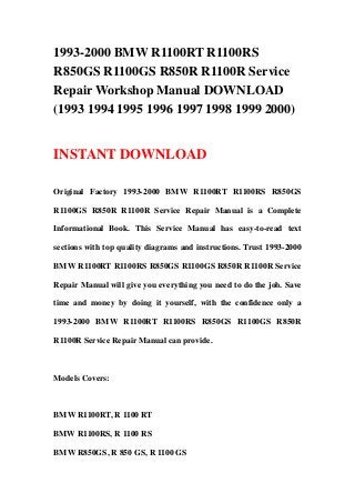 1993-2000 BMW R1100RT R1100RS
R850GS R1100GS R850R R1100R Service
Repair Workshop Manual DOWNLOAD
(1993 1994 1995 1996 1997 1998 1999 2000)
INSTANT DOWNLOAD
Original Factory 1993-2000 BMW R1100RT R1100RS R850GS
R1100GS R850R R1100R Service Repair Manual is a Complete
Informational Book. This Service Manual has easy-to-read text
sections with top quality diagrams and instructions. Trust 1993-2000
BMW R1100RT R1100RS R850GS R1100GS R850R R1100R Service
Repair Manual will give you everything you need to do the job. Save
time and money by doing it yourself, with the confidence only a
1993-2000 BMW R1100RT R1100RS R850GS R1100GS R850R
R1100R Service Repair Manual can provide.
Models Covers:
BMW R1100RT, R 1100 RT
BMW R1100RS, R 1100 RS
BMW R850GS, R 850 GS, R 1100 GS
 
