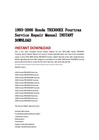  
 
 
 
 
1993-2000 Honda TRX300EX Fourtrax
Service Repair Manual INSTANT
DOWNLOAD
INSTANT DOWNLOAD 
This  is  the  most  complete  Service  Repair  Manual  for  the  1993‐2000  Honda  TRX300EX 
Fourtrax .Service Repair Manual can come in handy especially when you have to do immediate 
repair to your 1993‐2000 Honda TRX300EX Fourtrax .Repair Manual comes with comprehensive 
details regarding technical data. Diagrams a complete list of 1993‐2000 Honda TRX300EX Fourtrax 
parts and pictures.This is a must for the Do‐It‐Yours.You will not be dissatisfied.   
=======================================================   
Models Covers:   
 
1993 Honda TRX300EX Fourtrax   
1994 Honda TRX300EXR Fourtrax   
1994 Honda TRX300EXNR Fourtrax   
1995 Honda TRX300EXS Fourtrax   
1995 Honda TRX300EXNS Fourtrax   
1996 Honda TRX300EXT Fourtrax   
1996 Honda TRX300EXNT Fourtrax   
1997 Honda TRX300EXT Fourtrax   
1997 Honda TRX300EXNT Fourtrax   
1998 Honda TRX300EX Fourtrax   
1999 Honda TRX300EX Fourtrax   
2000 Honda TRX300EX Fourtrax   
 
This Service Repair Manual Covers:   
 
General information   
Frame/body panels/exhaust system   
Lubrication system   
Maintenance   
Fuel system   
Engine removal/installation   
Cylinder head/Cylinder/piston   
 