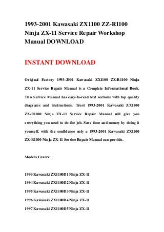 1993-2001 Kawasaki ZX1100 ZZ-R1100
Ninja ZX-11 Service Repair Workshop
Manual DOWNLOAD
INSTANT DOWNLOAD
Original Factory 1993-2001 Kawasaki ZX1100 ZZ-R1100 Ninja
ZX-11 Service Repair Manual is a Complete Informational Book.
This Service Manual has easy-to-read text sections with top quality
diagrams and instructions. Trust 1993-2001 Kawasaki ZX1100
ZZ-R1100 Ninja ZX-11 Service Repair Manual will give you
everything you need to do the job. Save time and money by doing it
yourself, with the confidence only a 1993-2001 Kawasaki ZX1100
ZZ-R1100 Ninja ZX-11 Service Repair Manual can provide.
Models Covers:
1993 Kawasaki ZX1100D1 Ninja ZX-11
1994 Kawasaki ZX1100D2 Ninja ZX-11
1995 Kawasaki ZX1100D3 Ninja ZX-11
1996 Kawasaki ZX1100D4 Ninja ZX-11
1997 Kawasaki ZX1100D5 Ninja ZX-11
 