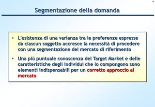 14




          Segmentazione della domanda



• L'esistenza di una varianza tra le preferenze espresse
  da ciascun soggetto accresce la necessità di procedere
  con una segmentazione del mercato di riferimento
• Una più puntuale conoscenza del Target Market e delle
  caratteristiche degli individui che lo compongono sono
  elementi indispensabili per un corretto approccio al
  mercato
 