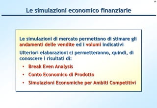 20




  Le simulazioni economico finanziarie



Le simulazioni di mercato permettono di stimare gli
andamenti delle vendite ed i volumi indicativi
Ulteriori elaborazioni ci permetteranno, quindi, di
conoscere i risultati di:
 • Break Even Analysis
 • Conto Economico di Prodotto
 • Simulazioni Economiche per Ambiti Competitivi
 