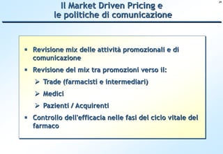 Il Market Driven Pricing e
                                                             29




         le politiche di comunicazione



 Revisione mix delle attività promozionali e di
  comunicazione
 Revisione del mix tra promozioni verso il:
    Trade (farmacisti e intermediari)
    Medici
    Pazienti / Acquirenti
 Controllo dell'efficacia nelle fasi del ciclo vitale del
  farmaco
 