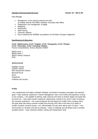 Hampton Environmental Services October 93 – March 98
Area Manager
 Management of the cleaning contract and staff
at multiple sites for Ford Motor Company (including head office)
 Organisation and management of wages
 Budgeting
 Recruitment
 Staff Training
 Customer relations
 Key to obtaining the ISO9000 accreditation at Ford Motor Company Dagenham
Qualifications & Education
C.S.E 1 Mathematics, C.S.E 1 English, C.S.E 1 Geography, C.S.E 1 Physics
C.S E 1 Chemistry, C.S.E 1 Computer Studies
Fryerns Comprehensive School, Basildon ESSEX
BICCS Level 1
BICCS Level 2
BICCS Trained Assessor
NVQ
Achievements
ISO9000 Trained
COSHH Trained
Risk Assessment Trained
Microsoft Excel
Word
PowerPoint,
Publisher and Access.
Profile
I am a professional and highly motivated individual committed to achieving set targets and personal
goals. I have extensive experience in Senior Management have a lot of skills and experience to bring
to any company. I am capable of working under pressure and strive to achieve targets and goals that
are set to me. I also pride myself in looking for opportunities outside of my remit in order to enhance
the customer experience. I am a loyal employee and will always be mindful of the company ethos
and goal whilst also being customer minded and ensuring that I work to the best of my ability to
provide excellent customer service. I am self-motivated but also work well as part of a team. I can
communicate on all levels and lead by example. I enjoy a challenge and will always work to achieve
excellent results. I have extensive problem solving and interpersonal skills.
 