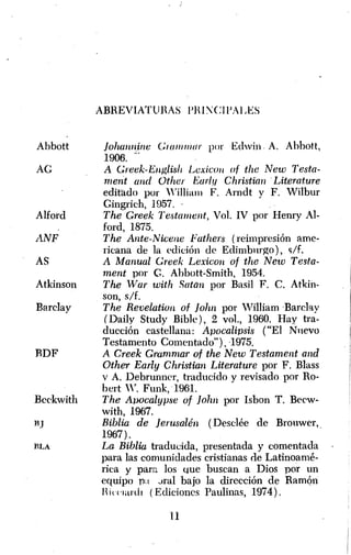 Abbott 
AG 
Alford 
L1NF 
AS 
Atkinson 
Barday 
RDF 
Bcckwith 
BJ 
BLA 
ABREVIATUHAS PHl'CII'ALES 
Johwllline Cm/ll",lIr por Edwin" A. Ahhott, 
1906 ... , 
A Creek-ElIglis/¡ Lexicoll of the New Testa­merit 
llnd Other liady Christian" Literature 
editado por WiIliam F. Arndt y F. Wilbur 
Gingrich, 1957 .. 
The G1'eek Te.stament, Vol. IV por Henry AI­ford, 
1875. 
The Ante-Nicene Fathers (reimpresión ame­ricana 
de la edición de Edimbnrgo), ~/f. 
A Manual Creek Lexicoll of the New Testa­ment 
por C. Ahbott-Smith, 1954. 
The Wal' with Satan por Basil F. C. Atkin­son, 
s/f. 
The Revelation of John por William 'Barchy 
(Daily Study Bible), 2 vol., 1960. Hay tra­ducción 
castellana: Apocalipsis ("El N nevo 
Testamento Comentado"), -1975. 
A Creek Grammal' of the New Testament and 
Other Early Christian Lite.ratul'e por F. Blass 
v A. Debrunner, traducido y revisado por Ro­bert 
W. Funk, "1961. 
The A1JOcalypse of Jo1m por Isbon T. Becw­with, 
1967. 
Biblia de Jerusalén (Desclée de Brouwer," 
1967) . 
La Biblia traducida, presentada y comentada 
para las comunidades cristianas de Latinoamé­rica 
y para los ~ue buscan a Dios por un 
equipo n:t Jral bajo la dirección de RamQl1 
Hiu'HLHIr (Ediciones Paulinas, 1974). 
u 
 