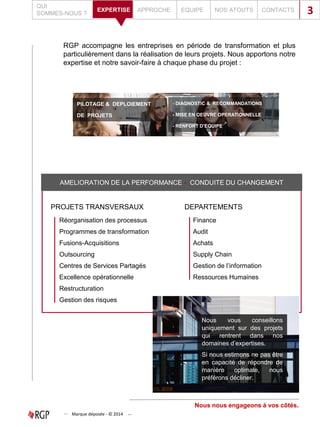 RGP accompagne les entreprises en période de transformation et plus
particulièrement dans la réalisation de leurs projets. Nous apportons notre
expertise et notre savoir-faire à chaque phase du projet :
PILOTAGE & DEPLOIEMENT
DE PROJETS
- DIAGNOSTIC & RECOMMANDATIONS
- MISE EN OEUVRE OPERATIONNELLE
- RENFORT D’EQUIPE
QUI
SOMMES-NOUS ?
APPROCHE EQUIPE NOS ATOUTS CONTACTSEXPERTISE 3
AMELIORATION DE LA PERFORMANCE - CONDUITE DU CHANGEMENT
PROJETS TRANSVERSAUX
Réorganisation des processus
Programmes de transformation
Fusions-Acquisitions
Outsourcing
Centres de Services Partagés
Excellence opérationnelle
Restructuration
Gestion des risques
DEPARTEMENTS
Finance
Audit
Achats
Supply Chain
Gestion de l’information
Ressources Humaines
Nous nous engageons à vos côtés.
Nous vous conseillons
uniquement sur des projets
qui rentrent dans nos
domaines d’expertises.
Si nous estimons ne pas être
en capacité de répondre de
manière optimale, nous
préférons décliner.
Marque déposée - © 2014
 