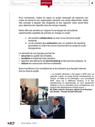 Pour l’entreprise, mettre en place un projet nécessite de repenser son
mode de travail et son organisation pendant une durée déterminée. Notre
rôle consiste à épauler ses dirigeants et leur apporter notre savoir-faire
pour atteindre les objectifs dans les temps impartis.
Notre offre est centrée sur l’apport d’une équipe de consultants
expérimentés capables de prendre en charge un projet :
1. de manière collaborative au sein d’une structure projet
existante,
2. ou de manière plus autonome avec un système de reporting
permettant au client de suivre l’avancement du projet en toute
transparence.
La séniorité de nos équipes permet de :
• sécuriser la qualité des livrables,
• accélérer le traitement des dossiers,
• apporter des éléments de benchmarking et des bonnes pratiques, et
• réduire les ressources internes mobilisées.
Nous transférons nos compétences et les dossiers aux équipes internes
tout au long du projet.
QUI
SOMMES-NOUS ?
EXPERTISE EQUIPE NOS ATOUTS CONTACTSAPPROCHE 4
Marque déposée - © 2014
« La Société Générale a fait appel à RGP pour sa
capacité à gérer un projet Achats simultanément en
France, en Italie et en Allemagne. Les consultants
RGP, issus de 3 différents bureaux, à la fois
opérationnels et expérimentés se sont rapidement
intégrés et ont su transférer leurs compétences aux
équipes des départements Achats locaux. »
Mr Gilles Lafaurie, Directeur adjoint de la Direction
des Achats - Groupe Société Générale
 