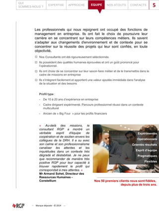 Les professionnels qui nous rejoignent ont occupé des fonctions de
management en entreprise. Ils ont fait le choix de poursuivre leur
carrière en se concentrant sur leurs compétences métiers. Ils savent
s'adapter aux changements d'environnement et de contexte pour se
concentrer sur la réussite des projets qui leur sont confiés, en toute
objectivité.
Nos Consultants ont été rigoureusement sélectionnés.
Ils possèdent des qualités humaines éprouvées et ont un goût prononcé pour
l’opérationnel.
Ils ont choisi de se concentrer sur leur savoir-faire métier et de le transmettre dans le
cadre de missions en entreprise
Ils s'intègrent facilement et apportent une valeur ajoutée immédiate dans l'analyse
de la situation et des besoins
Profil type :
- De 10 à 20 ans d’expérience en entreprise
- Cadre dirigeant expérimenté. Parcours professionnel réussi dans un contexte
multiculturel
- Ancien de « Big Four » pour les profils financiers
Expérimentés
Opérationnels
Orientés résultats
Esprit d’équipe
Pragmatiques
Flexibles
Nos 50 premiers clients nous sont fidèles,
depuis plus de trois ans.
« Au-delà des missions, le
consultant RGP a montré un
véritable esprit d'équipe de
coopération et de soutien envers les
collègues de la DRH. Il a su avec
son calme et son professionnalisme
canaliser les attentes et les
inquiétudes dans un contexte très
dégradé et déstabilisé. Je ne peux
que recommander de manière très
positive RGP pour leur capacité à
trouver rapidement le profil qui
correspondait à mes attentes. »
Mr Armand Sohet, Directeur des
Ressources Humaines -
Constellium
Marque déposée - © 2014
QUI
SOMMES-NOUS ?
EXPERTISE APPROCHE EQUIPE NOS ATOUTS CONTACTSEQUIPE 5
 