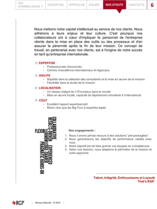 Nous mettons notre capital intellectuel au service de nos clients. Nous
adhérons à leurs enjeux et leur culture. C'est pourquoi nos
collaborateurs ont à cœur d'impliquer le personnel de l'entreprise
cliente dans la mise en place des outils ou des processus et d'en
assurer la pérennité après la fin de leur mission. Ce concept de
travail, en partenariat avec nos clients, est à l'origine de notre succès
en tant qu'entreprise internationale.
1. Nous n’avons jamais recours à des solutions “pré-packagées”
2. Nous garantissons les objectifs de performance validés avec
vous
3. Notre objectif est de faire grandir vos équipes en compétences
4. Selon vos besoins, nous adaptons le périmètre de la mission et
notre approche
Nos engagements :
Talent, Intégrité, Enthousiasme et Loyauté
That’s RGP.
QUI
SOMMES-NOUS ?
EXPERTISE APPROCHE EQUIPE CONTACTSNOS ATOUTS 6
Marque déposée - © 2014
EXPERTISE
- Professionnels chevronnés
- Centres d’excellence internationaux et régionaux
AGILITE
- Rapidité dans la sélection des consultants et la mise en œuvre de la mission
- Flexibilité dans la durée de la mission
LOCALISATION
- Un réseau intégré de +70 bureaux dans le monde
- Mise en œuvre locale, capacité de déploiement simultané à l’international
COUT
- Excellent rapport expertise/coût
- Moins cher que les Big Four à expertise égale
 