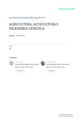 See	discussions,	stats,	and	author	profiles	for	this	publication	at:
http://www.researchgate.net/publication/233808614
AGRICULTURA,	ACUICULTURA	E
INGENIERIA	GENETICA
ARTICLE	·	JANUARY	1993
READS
75
2	AUTHORS:
Julio	E.	Pérez
Instituto	Oceanografico	de	Venezuela
79	PUBLICATIONS			310	CITATIONS			
SEE	PROFILE
Mauro	Nirchio
Universidad	de	Oriente	(Venezuela)
90	PUBLICATIONS			602	CITATIONS			
SEE	PROFILE
Available	from:	Mauro	Nirchio
Retrieved	on:	04	December	2015
 