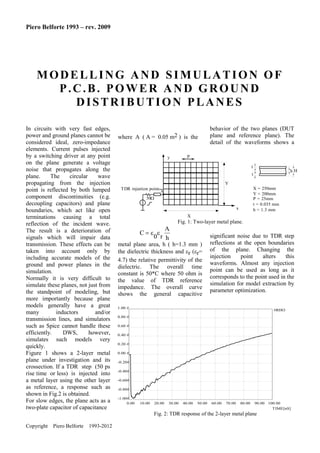 Piero Belforte 1993 – rev. 2009

MODELLING AND SIMULATION OF
P.C.B. POWER AND GROUND
DISTRIBUTION PLANES
In circuits with very fast edges,
power and ground planes cannot be
considered ideal, zero-impedance
elements. Current pulses injected
by a switching driver at any point
on the plane generate a voltage
noise that propagates along the
plane.
The
circular
wave
propagating from the injection
point is reflected by both lumped
component discontinuities (e.g.
decoupling capacitors) and plane
boundaries, which act like open
terminations causing a total
reflection of the incident wave.
The result is a deterioration of
signals which will impair data
transmission. These effects can be
taken into account only by
including accurate models of the
ground and power planes in the
simulation.
Normally it is very difficult to
simulate these planes, not just from
the standpoint of modeling, but
more importantly because plane
models generally have a great
many
inductors
and/or
transmission lines, and simulators
such as Spice cannot handle these
efficiently.
DWS,
however,
simulates such models very
quickly.
Figure 1 shows a 2-layer metal
plane under investigation and its
crossection. If a TDR step (50 ps
rise time or less) is injected into
a metal layer using the other layer
as reference, a response such as
shown in Fig.2 is obtained.
For slow edges, the plane acts as a
two-plate capacitor of capacitance

where A ( A = 0.05 m2 ) is the

behavior of the two planes (DUT
plane and reference plane). The
detail of the waveforms shows a

P

y

t

hH

t
Y
X = 250mm
Y = 200mm
P = 25mm
t = 0.035 mm
h = 1.3 mm

TDR injection point
50
x
X

Fig. 1: Two-layer metal plane.

A
C 
0 r h
metal plane area, h ( h=1.3 mm )
the dielectric thickness and r (r=
4.7) the relative permittivity of the
dielectric. The overall time
constant is 50*C where 50 ohm is
the value of TDR reference
impedance. The overall curve
shows the general capacitive

significant noise due to TDR step
reflections at the open boundaries
of the plane. Changing the
injection
point
alters
this
waveforms. Almost any injection
point can be used as long as it
corresponds to the point used in the
simulation for model extraction by
parameter optimization.

1.00 #

#RHO

0.80 #
0.60 #
0.40 #
0.20 #
0.00 #
-0.20#
-0.40#
-0.60#
-0.80#
-1.00#
0.00

10.00

20.00

30.00

40.00

50.00

60.00

70.00

80.00

90.00 100.00
TIME[nS]

Fig. 2: TDR response of the 2-layer metal plane
Copyright

Piero Belforte

1993-2012

 