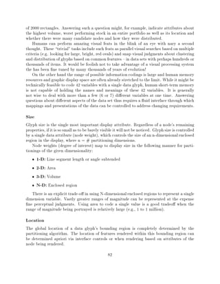 of 2000 rectangles. Answering such a question might, for example, indicate attributes about
the highest volume, worst performing stock in an entire portfolio as well as its location and
whether there were many candidate nodes and how they were distributed.
    Humans can perform amazing visual feats in the blink of an eye with nary a second
thought. These trivial" tasks include such feats as parallel visual searches based on multiple
criteria (e.g. looking for large, bright, red ovals) and snap visual judgments about clustering
and distribution of glyphs based on common features { in data sets with perhaps hundreds or
thousands of items. It would be foolish not to take advantage of a visual processing system
the has been ne tuned by many thousands of years of evolution!
    On the other hand the range of possible information codings is large and human memory
resources and graphic display space are often already stretched to the limit. While it might be
technically feasible to code 42 variables with a single data glyph, human short-term memory
is not capable of holding the names and meanings of these 42 variables. It is generally
not wise to deal with more than a few (6 or 7) di erent variables at one time. Answering
questions about di erent aspects of the data set thus requires a uid interface through which
mappings and presentations of the data can be controlled to address changing requirements.
Size
Glyph size is the single most important display attribute. Regardless of a node's remaining
properties, if it is so small as to be barely visible it will not be noticed. Glyph size is controlled
by a single data attribute (node weight), which controls the size of an n-dimensional enclosed
region in the display, where n = # partitioning dimensions.
    Node weights (degree of interest) map to display size in the following manner for parti-
tionings of the given dimensionality:
      1-D: Line segment length or angle subtended
      2-D: Area
      3-D: Volume
      N-D: Enclosed region
    There is an explicit trade-o in using N-dimensional enclosed regions to represent a single
dimension variable. Vastly greater ranges of magnitude can be represented at the expense
  ne perceptual judgments. Using area to code a single value is a good tradeo when the
range of magnitude being portrayed is relatively large (e.g., 1 to 1 million).
Location
The global location of a data glyph's bounding region is completely determined by the
partitioning algorithm. The location of features rendered within this bounding region can
be determined apriori via interface controls or when rendering based on attributes of the
node being rendered.
                                                 82
 