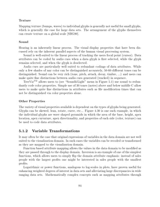Texture
Mapping texture (bumps, waves) to individual glyphs is generally not useful for small glyphs,
which is generally the case for large data sets. The arrangement of the glyphs themselves
can create texture on a global scale SBG90].
Sound
Hearing is an inherently linear process. The visual display properties that have been dis-
cussed rely on the inherent parallel aspects of the human visual processing system.
    Sound is well-suited to the linear process of tracking the users focal point (cursor). Data
attributes can be coded by audio cues when a data glyph is rst selected, while the glyph
remains selected, and when the glyph is deselected.
    Audio cues are particularly well suited to redundant codings of data attributes. While
only a few shades of any color can be distinguished accurately, 50-60 di erent tones can be
distinguished. Sound can be very rich (tone, pitch, attack, decay, timbre, ...) and users can
make quite ne distinctions between audio cues generated (tracked) in sequence.
    TreeVizTM allows users to (see Sound&Light" menu in Figure 5.1) use sound to redun-
dantly code color properties. Simple use of 30 tones (notes) above and below middle C allow
users to make quite ne distinctions in attributes such as le modi cation times that can
not be distinguished via color properties alone.
Other Properties
The variety of visual properties available is dependent on the types of glyphs being generated.
Glyphs can be skewed, lean, rotate, curve, etc... Figure 4.30 is one such example, in which
the individual glyphs are wave shaped pyramids in which the area of the base, height, apex
location, apex curvature, apex directionality, and properties of each side (color, texture) can
be used to code data attributes.

5.1.2 Variable Transformations
It may often be the case that original expressions of variables in the data domain are not well
suited to the visualization domain. In such cases the variables can be recoded or transformed
as they are mapped to the visualization domain.
    Function based attribute mapping allows the values in the data domain to be modi ed as
they are passed through to the display domain. Inversion is an example of one of the simplest
functions, which allows users to simply ip the domain attribute emphasis: instead of sales
people with the largest pro ts one might be interested in sales people with the smallest
pro ts.
    Logarithmic or power functions, analogous to log-scales in plots, have proven useful for
enhancing weighted degrees of interest in data sets and alleviating large discrepancies in wide
ranging data sets. Mathematically complex concepts such as mapping attributes through

                                              84
 