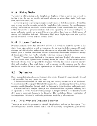 5.1.5 Sibling Nodes
The order in which sibling nodes (glyphs) are displayed within a parent can be used to
further orient the user or provide additional information about these nodes (node type,
rank, alphabetic order, etc.).
    A concern speci c to grouping sibling nodes in treemaps is that of display size. A very thin
node between much larger nodes tends to be visually lost. It is commonly the case that among
siblings, leaf nodes are far smaller than internal nodes (which contain other leaf nodes), it
is thus often useful to group internal and leaf nodes separately. It is also advantageous to
group leaf nodes together as a nested block (when o sets have been speci ed) instead of
nesting each individual leaf node. This nested block saves display space and also provides
further distinction between leaf and internal nodes.

5.1.6 Dynamic Feedback
Dynamic feedback allows the interactive aspects of a system to reinforce aspects of the
static visual representation as well as compensate for any perceived shortcomings. Dynamic
displays, path highlighting, and auditory information can all provide feedback about a user's
current point of interest. Interactive feedback is necessary because the number and variety
of domain properties that can be statically coded in a treemap is limited.
    TreeVizTM uses dynamic feedback in this fashion to display detailed information about
the item in the static representation currently under the cursor. Detailed information for
thousands of items could not possibly be displayed statically. In addition users can reinforce
their understanding of data glyph features such as size and color by observing how the values
of di erent items in the static visual representation are related to there detailed descriptions.

5.2 Dynamics
Direct manipulation interfaces and dynamic data require dynamic treemaps in order to deal
with hierarchies that may change over time.
    Visualization techniques are often read-only, but one way interaction is not mandated.
Users actions may be propagated back to the original data. Direct manipulation visualization
provides a uni ed interface through which the data can be both visualized and transformed.
    It is not di cult to imagine treemaps as a visual monitor of a dynamic hierarchy such
as a portfolio of stocks. Visually striking changes in the presentation of the hierarchy could
alert users to important changes in the hierarchy. The parallel and highly visual nature of
treemaps makes their use in monitoring situations particularly advantageous.

5.2.1 Relativity and Dynamic Behavior
Treemaps are a relative presentation method, like pie charts and stacked bars charts. They
allocate space in a relative manner, and as such are inherently susceptible to global recom-

                                               86
 