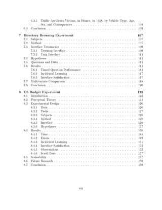 6.3.5 Tra c Accidents Victims, in France, in 1958, by Vehicle Type, Age,
            Sex, and Consequences                                              103
                                        : : : : : : : : : : : : : : : : : : : : : : : : : :

  6.4 Conclusion                                                               103
                  : : : : : : : : : : : : : : : : : : : : : : : : : : : : : : : : : : : : :



7 Directory Browsing Experiment                                                                  107
  7.1 Subjects  : : : : : : : : : : : : : : : : : : : : : : : : : : : : : : : : : : : : : :      107
  7.2 Method    : : : : : : : : : : : : : : : : : : : : : : : : : : : : : : : : : : : : : :      107
  7.3 Interface Treatments    : : : : : : : : : : : : : : : : : : : : : : : : : : : : : : :      109
      7.3.1 Treemap Interface     : : : : : : : : : : : : : : : : : : : : : : : : : : : : :      109
      7.3.2 Unix Interface    : : : : : : : : : : : : : : : : : : : : : : : : : : : : : : :      114
  7.4 Hypotheses    : : : : : : : : : : : : : : : : : : : : : : : : : : : : : : : : : : : :      114
  7.5 Questions and Data    : : : : : : : : : : : : : : : : : : : : : : : : : : : : : : : :      114
  7.6 Results : : : : : : : : : : : : : : : : : : : : : : : : : : : : : : : : : : : : : : :      114
      7.6.1 Timed Question Performance             : : : : : : : : : : : : : : : : : : : : : :   114
      7.6.2 Incidental Learning     : : : : : : : : : : : : : : : : : : : : : : : : : : : :      117
      7.6.3 Interface Satisfaction    : : : : : : : : : : : : : : : : : : : : : : : : : : :      117
  7.7 Multivariate Comparison     : : : : : : : : : : : : : : : : : : : : : : : : : : : : :      118
  7.8 Conclusion  : : : : : : : : : : : : : : : : : : : : : : : : : : : : : : : : : : : : :      120
8 US Budget Experiment                                                                           123
  8.1 Introduction  : : : : : : : : : : : : : : : : : : : : : : : : : : : : : : : : : : : :      123
  8.2 Perceptual Theory     : : : : : : : : : : : : : : : : : : : : : : : : : : : : : : : :      124
  8.3 Experimental Design     : : : : : : : : : : : : : : : : : : : : : : : : : : : : : : :      126
      8.3.1 Data    : : : : : : : : : : : : : : : : : : : : : : : : : : : : : : : : : : : :      126
      8.3.2 Tasks   : : : : : : : : : : : : : : : : : : : : : : : : : : : : : : : : : : : :      127
      8.3.3 Subjects    : : : : : : : : : : : : : : : : : : : : : : : : : : : : : : : : : :      128
      8.3.4 Method      : : : : : : : : : : : : : : : : : : : : : : : : : : : : : : : : : :      128
      8.3.5 Interface   : : : : : : : : : : : : : : : : : : : : : : : : : : : : : : : : : :      129
      8.3.6 Hypotheses      : : : : : : : : : : : : : : : : : : : : : : : : : : : : : : : :      137
  8.4 Results : : : : : : : : : : : : : : : : : : : : : : : : : : : : : : : : : : : : : : :      138
      8.4.1 Time    : : : : : : : : : : : : : : : : : : : : : : : : : : : : : : : : : : : :      145
      8.4.2 Errors    : : : : : : : : : : : : : : : : : : : : : : : : : : : : : : : : : : :      149
      8.4.3 Incidental Learning     : : : : : : : : : : : : : : : : : : : : : : : : : : : :      151
      8.4.4 Interface Satisfaction    : : : : : : : : : : : : : : : : : : : : : : : : : : :      152
      8.4.5 Observations      : : : : : : : : : : : : : : : : : : : : : : : : : : : : : : :      152
      8.4.6 Scroll Bars   : : : : : : : : : : : : : : : : : : : : : : : : : : : : : : : : :      157
  8.5 Scaleability  : : : : : : : : : : : : : : : : : : : : : : : : : : : : : : : : : : : :      157
  8.6 Future Research   : : : : : : : : : : : : : : : : : : : : : : : : : : : : : : : : : :      159
  8.7 Conclusion  : : : : : : : : : : : : : : : : : : : : : : : : : : : : : : : : : : : : :      159




                                            viii
 