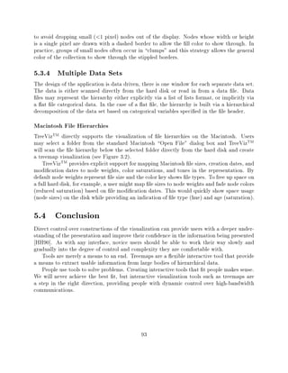 to avoid dropping small ( 1 pixel) nodes out of the display. Nodes whose width or height
                          <

is a single pixel are drawn with a dashed border to allow the ll color to show through. In
practice, groups of small nodes often occur in clumps" and this strategy allows the general
color of the collection to show through the stippled borders.

5.3.4 Multiple Data Sets
The design of the application is data driven, there is one window for each separate data set.
The data is either scanned directly from the hard disk or read in from a data le. Data
 les may represent the hierarchy either explicitly via a list of lists format, or implicitly via
a at le categorical data. In the case of a at le, the hierarchy is built via a hierarchical
decomposition of the data set based on categorical variables speci ed in the le header.
Macintosh File Hierarchies
TreeVizTM directly supports the visualization of le hierarchies on the Macintosh. Users
may select a folder from the standard Macintosh Open File" dialog box and TreeVizTM
will scan the le hierarchy below the selected folder directly from the hard disk and create
a treemap visualization (see Figure 3.2).
    TreeVizTM provides explicit support for mapping Macintosh le sizes, creation dates, and
modi cation dates to node weights, color saturations, and tones in the representation. By
default node weights represent le size and the color key shows le types. To free up space on
a full hard disk, for example, a user might map le sizes to node weights and fade node colors
(reduced saturation) based on le modi cation dates. This would quickly show space usage
(node sizes) on the disk while providing an indication of le type (hue) and age (saturation).

5.4 Conclusion
Direct control over constructions of the visualization can provide users with a deeper under-
standing of the presentation and improve their con dence in the information being presented
 HH90]. As with any interface, novice users should be able to work their way slowly and
gradually into the degree of control and complexity they are comfortable with.
   Tools are merely a means to an end. Treemaps are a exible interactive tool that provide
a means to extract usable information from large bodies of hierarchical data.
   People use tools to solve problems. Creating interactive tools that t people makes sense.
We will never achieve the best t, but interactive visualization tools such as treemaps are
a step in the right direction, providing people with dynamic control over high-bandwidth
communications.




                                              93
 