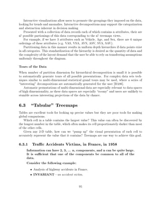 Interactive visualizations allow users to permute the groupings they imposed on the data,
looking for trends and anomalies. Interactive decompositions may support the categorization
and abstraction inherent in decision making
    Presented with a collection of data records each of which contains n attributes, their are
n! possible partionings of this data corresponding to the n! treemaps views.
    For example, if we have 3 attributes such as Vehicle, Age, and Sex, there are 6 unique
orderings of these attributes (e.g. VAS, VSA, AVS, ASV, SVA, SAV).
    Partitioning data in this manner results in uniform depth hierarchies if data points exist
in all categories. This standardization of the hierarchy is desired as the quantity of data and
the complexity of the layout demand that the user be able to rely on transferring assumptions
uniformly throughout the diagram.
Tours of the Data
When number of partition dimension for hierarchical decomposition is small it is possible
to automatically generate tours of all possible presentations. For complex data sets tech-
niques similar to multi-dimensional statistical grand tours may be used, where a series of
interesting" decompositions are automatically generated for the user BA86].
    Automatic permutations of multi-dimensional data are especially relevant to data spaces
of high dimensionality, as these data spaces are especially roomy" and users are unlikely to
stumble across interesting projections of the data by chance.

6.3 Tabular" Treemaps
Tables are excellent tools for looking up precise values but they are poor tools for making
global comparisons.
    Which cell in a table contains the largest value? This value can often be discovered by
the longest number in the table, which often makes its cell proportionately darker than most
of the other cells.
    Given any 2-D table, how can we pump up" the visual presentation of each cell to
accurately represent the value that it contains? Treemaps are one way to achieve this goal.

6.3.1 Tra c Accidents Victims, in France, in 1958
     Information can have 2, 3, ... n, components, and n can be quite large.
     It is su cient that one of the components be common to all of the
     data.
     Consider the following example:
           Analysis of highway accidents in France.
           INVARIANT|an accident victim.

                                              95
 