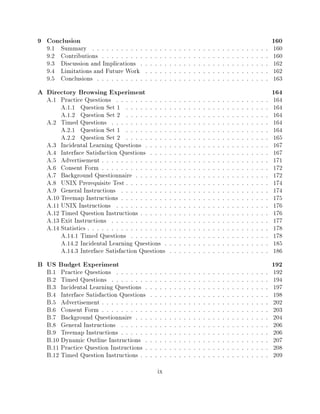 9 Conclusion                                                                                     160
  9.1   Summary    : : : : : : : : : : : : : : : : : : : : : : : : : : : : : : : : : : : : :     160
  9.2   Contributions  : : : : : : : : : : : : : : : : : : : : : : : : : : : : : : : : : : :     160
  9.3   Discussion and Implications    : : : : : : : : : : : : : : : : : : : : : : : : : : :     162
  9.4   Limitations and Future Work      : : : : : : : : : : : : : : : : : : : : : : : : : :     162
  9.5   Conclusions  : : : : : : : : : : : : : : : : : : : : : : : : : : : : : : : : : : : :     163
A Directory Browsing Experiment                                                                  164
  A.1 Practice Questions     : : : : : : : : : : : : : : : : : : : : : : : : : : : : : : : :     164
       A.1.1 Question Set 1      : : : : : : : : : : : : : : : : : : : : : : : : : : : : : :     164
       A.1.2 Question Set 2      : : : : : : : : : : : : : : : : : : : : : : : : : : : : : :     164
  A.2 Timed Questions      : : : : : : : : : : : : : : : : : : : : : : : : : : : : : : : : :     164
       A.2.1 Question Set 1      : : : : : : : : : : : : : : : : : : : : : : : : : : : : : :     164
       A.2.2 Question Set 2      : : : : : : : : : : : : : : : : : : : : : : : : : : : : : :     165
  A.3 Incidental Learning Questions      : : : : : : : : : : : : : : : : : : : : : : : : : :     167
  A.4 Interface Satisfaction Questions     : : : : : : : : : : : : : : : : : : : : : : : : :     167
  A.5 Advertisement    : : : : : : : : : : : : : : : : : : : : : : : : : : : : : : : : : : :     171
  A.6 Consent Form     : : : : : : : : : : : : : : : : : : : : : : : : : : : : : : : : : : :     172
  A.7 Background Questionnaire       : : : : : : : : : : : : : : : : : : : : : : : : : : : :     172
  A.8 UNIX Prerequisite Test     : : : : : : : : : : : : : : : : : : : : : : : : : : : : : :     174
  A.9 General Instructions     : : : : : : : : : : : : : : : : : : : : : : : : : : : : : : :     174
  A.10 Treemap Instructions    : : : : : : : : : : : : : : : : : : : : : : : : : : : : : : :     175
  A.11 UNIX Instructions     : : : : : : : : : : : : : : : : : : : : : : : : : : : : : : : :     176
  A.12 Timed Question Instructions     : : : : : : : : : : : : : : : : : : : : : : : : : : :     176
  A.13 Exit Instructions   : : : : : : : : : : : : : : : : : : : : : : : : : : : : : : : : :     177
  A.14 Statistics: : : : : : : : : : : : : : : : : : : : : : : : : : : : : : : : : : : : : :     178
       A.14.1 Timed Questions      : : : : : : : : : : : : : : : : : : : : : : : : : : : : :     178
       A.14.2 Incidental Learning Questions        : : : : : : : : : : : : : : : : : : : : : :   185
       A.14.3 Interface Satisfaction Questions      : : : : : : : : : : : : : : : : : : : : :    186
B US Budget Experiment                                                                           192
  B.1 Practice Questions     : : : : : : : : : : : : : : : : : : : : : : : : : : : : : : : :     192
  B.2 Timed Questions      : : : : : : : : : : : : : : : : : : : : : : : : : : : : : : : : :     194
  B.3 Incidental Learning Questions      : : : : : : : : : : : : : : : : : : : : : : : : : :     197
  B.4 Interface Satisfaction Questions     : : : : : : : : : : : : : : : : : : : : : : : : :     198
  B.5 Advertisement    : : : : : : : : : : : : : : : : : : : : : : : : : : : : : : : : : : :     202
  B.6 Consent Form     : : : : : : : : : : : : : : : : : : : : : : : : : : : : : : : : : : :     203
  B.7 Background Questionnaire       : : : : : : : : : : : : : : : : : : : : : : : : : : : :     204
  B.8 General Instructions     : : : : : : : : : : : : : : : : : : : : : : : : : : : : : : :     206
  B.9 Treemap Instructions     : : : : : : : : : : : : : : : : : : : : : : : : : : : : : : :     206
  B.10 Dynamic Outline Instructions      : : : : : : : : : : : : : : : : : : : : : : : : : :     207
  B.11 Practice Question Instructions    : : : : : : : : : : : : : : : : : : : : : : : : : :     208
  B.12 Timed Question Instructions     : : : : : : : : : : : : : : : : : : : : : : : : : : :     209
                                              ix
 