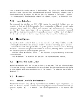 close, or zoom in to speci c portions of the hierarchy. Only global views with global modi-
 cations to node visibility, o set, and weight were available. The display consisted solely of
shaded and colored rectangles, text was not statically presented in the display. Figures 7.1
{ 7.5 are examples of di erent global views of the data set. Figure 7.1 is the default view.

7.3.2 Unix Interface
The command line interface was BSD UNIX running the tcsh shell. Subjects were not
restricted in their use of shell commands. Subjects primarily used ls and cd, and paging
commands (more, less). Most subjects used command pipes and many created temporary
 les (ls -lr > temp more temp ...). As an example of more complicated commands
(probably the single most complicated command), one subject used ls -lR | awk fprint
$4g | sort -n | more to nd the largest le in a sub-portion of the le hierarchy.


7.4 Hypotheses
The questions tested di erent skills and it was expected that UNIX would be faster for
answering local questions and treemaps would be faster for answering global questions .
Local questions dealt with speci c les and global questions dealt with entire directory
structures. Questions were presented in order of increasing di culty within each question
set, with local questions preceding global questions .
    Interface E ect Hypothesis: Times (T) will be faster using the treemap interface for
global questions.
    Null Hypothesis: The interfaces will not a ect the time to answer a question.

7.5 Questions and Data
A directory hierarchy with 499 les and 31 directories was used. The rst 5 questions were
local in scope, dealing with particular les or directories. The last two question were global
in scope, dealing with entire sub-hierarchies of the data set. The questions are included in
Appendix A.

7.6 Results
7.6.1 Timed Question Performance
Results were analyzed using a 1-way repeated measures ANOVA. Figure 7.7 presents a bar
chart and Table 7.2 presents a tabular view of subject performance measured in seconds per
question. Figures 7.8 - 7.12 in Section 7.7 are treemap presentations of the data in Table
7.2.

                                             114
 