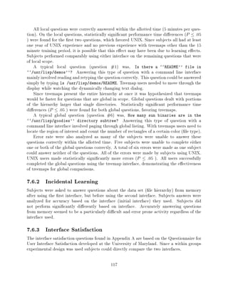All local questions were correctly answered within the allotted time (5 minutes per ques-
tion). On the local questions, statistically signi cant performance time di erences ( P    :05
) were found for the rst two questions, which favored UNIX. Since subjects all had at least
one year of UNIX experience and no previous experience with treemaps other than the 15
minute training period, it is possible that this e ect may have been due to learning e ects.
Subjects performed comparably using either interface on the remaining questions that were
of local scope.
    A typical local question (question #1) was, Is there a ``README'' file in
``/usr/lisp/demos''? Answering this type of question with a command line interface
mainly involved reading and retyping the question correctly. This question could be answered
simply by typing ls /usr/lisp/demos/README. Treemap users needed to move through the
display while watching the dynamically changing text dialog.
    Since treemaps present the entire hierarchy at once it was hypothesized that treemaps
would be faster for questions that are global in scope. Global questions dealt with portions
of the hierarchy larger that single directories. Statistically signi cant performance time
di erences (P    : 05 ) were found for both global questions, favoring treemaps.
    A typical global question (question #6) was, How many sun binaries are in the
``/usr/lisp/goodies'' directory subtree? Answering this type of question with a
command line interface involved paging through global listing. With treemaps users need to
locate the region of interest and count the number of rectangles of a certain color ( le type).
    Error rate were also analyzed as many of the subjects were unable to answer these
questions correctly within the allotted time. Five subjects were unable to complete either
one or both of the global questions correctly. A total of six errors were made as one subject
could answer neither of the questions. All of the errors were made by subjects using UNIX.
UNIX users made statistically signi cantly more errors (    P    : 05 ). All users successfully
completed the global questions using the treemap interface, demonstrating the e ectiveness
of treemaps for global comparisons.

7.6.2 Incidental Learning
Subjects were asked to answer questions about the data set ( le hierarchy) from memory
after using the rst interface, but before using the second interface. Subjects answers were
analyzed for accuracy based on the interface (initial interface) they used. Subjects did
not perform signi cantly di erently based on interface. Accurately answering questions
from memory seemed to be a particularly di cult and error prone activity regardless of the
interface used.

7.6.3 Interface Satisfaction
The interface satisfaction questions found in Appendix A are based on the Questionnaire for
User Interface Satisfaction developed at the University of Maryland. Since a within groups
experimental design was used subjects could directly compare the two interfaces.

                                             117
 