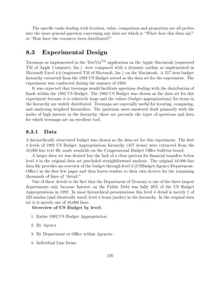 The speci c tasks dealing with location, value, comparison and proportion are all probes
into the more general question concerning any data set which is What does this data say?'
or How have the resources been distributed?"

8.3 Experimental Design
Treemaps as implemented in the TreeVizTM application on the Apple Macintosh (registered
TM of Apple Computer, Inc.) were compared with a dynamic outline as implemented in
Microsoft Excel 4.0 (registered TM of Microsoft, Inc.) on the Macintosh. A 357 item budget
hierarchy extracted from the 1992 US Budget served as the data set for the experiment. The
experiment was conducted during the summer of 1993.
    It was expected that treemaps would facilitate questions dealing with the distribution of
funds within the 1992 US Budget. The 1992 US Budget was chosen as the data set for this
experiment because it is relatively large and the values (budget appropriations) for items in
the hierarchy are widely distributed. Treemaps are especially useful for locating, comparing,
and analyzing weighted hierarchies. The questions users answered dealt primarily with the
nodes of high interest in the hierarchy, these are precisely the types of questions and data
for which treemaps are an excellent tool.

8.3.1 Data
A hierarchically structured budget was chosen as the data set for this experiment. The rst
4 levels of 1992 US Budget Appropriations hierarchy (357 items) were extracted from the
16,000 line text le made available on the Congressional Budget O ce bulletin board.
    A larger data set was desired but the lack of a clear pattern for nancial transfers below
level 4 in the original data set precluded straightforward analysis. The original 16,000 line
data le provides an overview of the budget through level 3 (USBudget:Agency:Department-
O ce) in the rst few pages and then leaves readers to their own devices for the remaining
thousands of lines of detail."
    One of these details is the fact that the Department of Treasury is one of the three largest
departments only because Interest on the Public Debt was fully 20% of the US Budget
Appropriations in 1992. In most hierarchical presentations this level 4 detail is merely 1 of
329 similar (and identically sized) level 4 items (nodes) in the hierarchy. In the original data
set it is merely one of 16,000 lines.
   Overview of US Budget by level:
  1.   Entire 1992 US Budget Appropriation
  2.   By Agency
  3.   By Department or O ce within Agencies
  4.   Individual Line Items.

                                              126
 