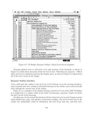Figure 8.5: US Budget Dynamic Outline, Mixed Level Screen Snapshot
    Zooming allowed users to selectively view only portions of the hierarchy as shown in
Figure 8.3, which shows hierarchy below the level 2 item Miscellaneous Agencies." O sets
allow one level to completely partition the display space, as shown in Figure 8.4 which shows
all of the level 4 items in the budget.
Dynamic Outline Interface
Users could open the outline to any level via 4 level buttons (as in the treemap interface),
open (expand) and close (collapse) individual elements in the outline, and scroll (vertically
only) through the current state of the outline.
    Figure 8.1 is a snapshot of the display showing a mixed level view of the 1992 US Budget
as it might look to a subject while in the midst of answering a question. Figure 8.6 shows
the rst 3 levels of the hierarchy.
    Scrolling was via the normal Macintosh scroll bar (observed to be in need of improvement)
which allowed line, page, and absolute (relocation) scrolling. The level of each item in the
outline was redundantly coded by indentation, the level icons, font size, and font style.

                                            134
 