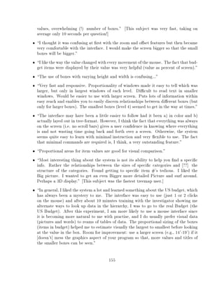 values, overwhelming (!) number of boxes." This subject was very fast, taking on
average only 10 seconds per question!]
I thought it was confusing at rst with the zoom and o set features but then became
very comfortable with the interface. I would make the screen bigger so that the small
boxes will be bigger."
I like the way the value changed with every movement of the mouse. The fact that bud-
get items were displayed by their value was very helpful (value as percent of screen)."
The use of boxes with varying height and width is confusing..."
Very fast and responsive. Proportionality of windows made it easy to tell which was
larger, but only in largest windows of each level. Di cult to read text in smaller
windows. Would be easier to use with larger screen. Puts lots of information within
easy reach and enables you to easily discern relationships between di erent boxes (but
only for larger boxes). The smallest boxes (level 4) seemed to get in the way at times."
The interface may have been a little easier to follow had it been a) in color and b)
actually layed out in tree-format. However, I think the fact that everything was always
on the screen (i.e. no scroll bars) gives a user con dence in knowing where everything
is and not wasting time going back and forth over a screen. Otherwise, the system
seems quite easy to learn with minimal instruction and very exible to use. The fact
that minimal commands are required is, I think, a very outstanding feature."
Proportional areas for item values are good for visual comparison."
Most interesting thing about the system is not its ability to help you nd a speci c
info. Rather the relationships between the sizes of speci c categories and ??] the
structure of the categories. Found getting to speci c item #'s tedious. I liked the
Big picture. I wanted to get an even Bigger more detailed Picture and surf around.
Perhaps a 3D display." This subject was the fastest treemap user.]
In general, I liked the system a lot and learned something about the US budget, which
has always been a mystery to me. The interface was easy to use (just 1 or 2 clicks
on the mouse) and after about 10 minutes training with the investigator showing me
alternate ways to look up data in the hierarchy, I was to go to the real Budget (the
US Budget). After this experiment, I am more likely to use a mouse interface since
it is becoming more natural to me with practise, and I do usually prefer visual data
(pictures and words) to reams of tables of data. The proportional sizing of the boxes
(items in budget) helped me to estimate visually the largest to smallest before looking
at the value in the box. Room for improvement: use a larger screen (e.g., 14'-19') if it
 doesn't] mess the graphics aspect of your program so that, more values and titles of
the smaller boxes can be seen."

                                       155
 