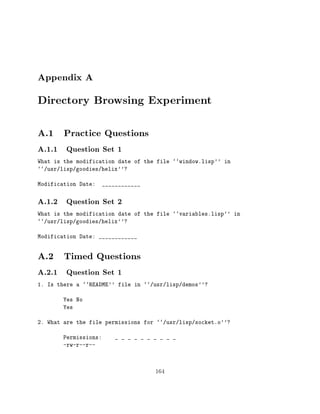 Appendix A
Directory Browsing Experiment
A.1 Practice Questions
A.1.1 Question Set 1
What is the modification date of the file ``window.lisp'' in
``/usr/lisp/goodies/helix''?

Modification Date:     ____________


A.1.2 Question Set 2
What is the modification date of the file ``variables.lisp'' in
``/usr/lisp/goodies/helix''?

Modification Date: ____________


A.2 Timed Questions
A.2.1 Question Set 1
1. Is there a ``README'' file in ``/usr/lisp/demos''?

        Yes No
        Yes

2. What are the file permissions for ``/usr/lisp/socket.o''?

        Permissions:       _ _ _ _ _ _ _ _ _ _
        -rw-r--r--



                                       164
 