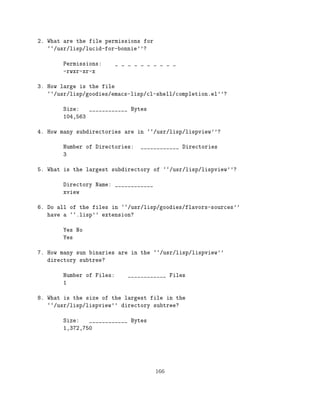2. What are the file permissions for
   ``/usr/lisp/lucid-for-bonnie''?

        Permissions:       _ _ _ _ _ _ _ _ _ _
        -rwxr-xr-x

3. How large is the file
   ``/usr/lisp/goodies/emacs-lisp/cl-shell/completion.el''?

        Size:   ____________ Bytes
        104,563

4. How many subdirectories are in ``/usr/lisp/lispview''?

        Number of Directories:     ____________ Directories
        3

5. What is the largest subdirectory of ``/usr/lisp/lispview''?

        Directory Name: ____________
        xview

6. Do all of the files in ``/usr/lisp/goodies/flavors-sources''
   have a ``.lisp'' extension?

        Yes No
        Yes

7. How many sun binaries are in the ``/usr/lisp/lispview''
   directory subtree?

        Number of Files:      ____________ Files
        1

8. What is the size of the largest file in the
   ``/usr/lisp/lispview'' directory subtree?

        Size:   ____________ Bytes
        1,372,750




                                       166
 