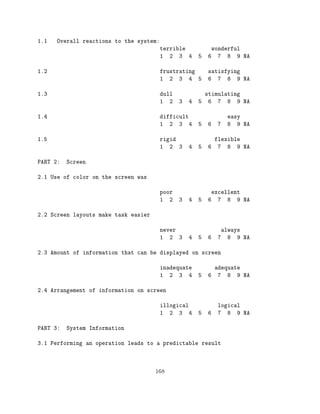 1.1   Overall reactions to the system:
                                         terrible               wonderful
                                         1 2 3 4        5   6     7 8 9 NA

1.2                                      frustrating        satisfying
                                         1 2 3 4 5          6 7 8 9 NA

1.3                                      dull             stimulating
                                         1 2    3   4   5 6 7 8 9 NA

1.4                                      difficult                   easy
                                         1 2 3 4        5   6    7   8 9 NA

1.5                                      rigid                flexible
                                         1 2 3      4   5   6 7 8 9 NA

PART 2:   Screen

2.1 Use of color on the screen was

                                         poor                excellent
                                         1 2    3   4   5   6 7 8 9 NA

2.2 Screen layouts make task easier

                                         never                    always
                                         1 2 3      4   5   6    7 8 9 NA

2.3 Amount of information that can be displayed on screen

                                         inadequate           adequate
                                         1 2 3 4        5   6 7 8 9 NA

2.4 Arrangement of information on screen

                                         illogical               logical
                                         1 2 3 4        5   6    7 8 9 NA

PART 3:   System Information

3.1 Performing an operation leads to a predictable result




                                      168
 