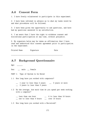 A.6 Consent Form
1. I have freely volunteered to participate in this experiment.

2. I have been informed in advance as to what my tasks would be
and what procedures will be followed.

3. I have been given the opportunity to ask questions, and have
had my questions answered to my satisfaction.

4. I am aware that I have the right to withdraw consent and
discontinue participation at any time, without prejudice.

5. My signature below may be taken as affirmation that I have
read and understood this consent agreement prior to participation
in the experiment.

Printed Name               Signature                  Date

______________________________________________________


A.7 Background Questionnaire
Age:    ______

Sex:        __   male   __ female

PART 1:      Type of System to be Rated

1.1    How long have you worked with computers?

       __    1 year to less than 2 years         __   3 years or more
       __    2 years to less than 3 years

1.2    On the average, how much time do you spend per week working
       with a computer?

       __ less than one hour              __   4 to less than 10 hours
       __ one to less than 4 hours        __   over 10 hours

1.3    How long have you worked with a Macintosh?



                                           172
 