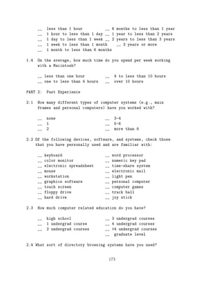 __   less than 1 hour          __ 6   months to less than 1 year
      __   1 hour to less than 1 day __ 1   year to less than 2 years
      __   1 day to less than 1 week __ 2   years to less than 3 years
      __   1 week to less than 1 month      __ 3 years or more
      __   1 month to less than 6 months

1.4   On the average, how much time do you spend per week working
      with a Macintosh?

      __ less than one hour          __   4 to less than 10 hours
      __ one to less than 4 hours    __   over 10 hours

PART 2:    Past Experience

2.1   How many different types of computer systems (e.g., main
      frames and personal computers) have you worked with?

      __   none                      __   3-4
      __   1                         __   5-6
      __   2                         __   more than 6

2.2 Of the following devices, software, and systems, check those
    that you have personally used and are familiar with:

      __   keyboard                  __   word processor
      __   color monitor             __   numeric key pad
      __   electronic spreadsheet    __   time-share system
      __   mouse                     __   electronic mail
      __   workstation               __   light pen
      __   graphics software         __   personal computer
      __   touch screen              __   computer games
      __   floppy drive              __   track ball
      __   hard drive                __   joy stick

2.3   How much computer related education do you have?

      __   high school               __ 3 undergrad courses
      __   1 undergrad course        __ 4 undergrad courses
      __   2 undergrad courses       __ >4 undergrad courses
                                     __ graduate level

2.4 What sort of directory browsing systems have you used?


                                      173
 