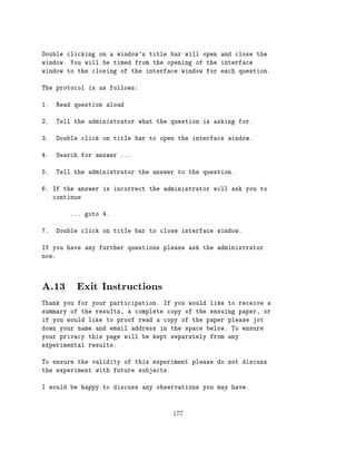 Double clicking on a window's title bar will open and close the
window. You will be timed from the opening of the interface
window to the closing of the interface window for each question.

The protocol is as follows:

1.   Read question aloud

2.   Tell the administrator what the question is asking for.

3.   Double click on title bar to open the interface window.

4.   Search for answer ...

5.   Tell the administrator the answer to the question.

6. If the answer is incorrect the administrator will ask you to
   continue

         ... goto 4.

7.   Double click on title bar to close interface window.

If you have any further questions please ask the administrator
now.




A.13 Exit Instructions
Thank you for your participation. If you would like to receive a
summary of the results, a complete copy of the ensuing paper, or
if you would like to proof read a copy of the paper please jot
down your name and email address in the space below. To ensure
your privacy this page will be kept separately from any
experimental results.

To ensure the validity of this experiment please do not discuss
the experiment with future subjects.

I would be happy to discuss any observations you may have.



                                     177
 