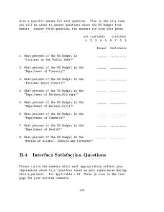 Give a specific answer for each question. This is the only time
you will be asked to answer questions about the US Budget from
memory. Answer every question, the answers are your best guess.

                                        not confident     confident
                                         1 2 3 4 5       6 7 8 9

                                                Answer   Confidence

1. What percent of the US Budget is             ______   __________
   "Interest on the Public Debt?"

2. What percent of the US Budget is the         ______   __________
   "Department of Treasury?"

3. What percent of the US Budget is the         ______   __________
   "National Space Council?"

4. What percent of the US Budget is the         ______   __________
   "Department of Defense_Military?"

5. What percent of the US Budget is the         ______   __________
   "Department of Defense_Civil?"

6. What percent of the US Budget is the         ______   __________
   "Department of Commerce?"

7. What percent of the US Budget is the         ______   __________
   "Department of Health?"

8. What percent of the US Budget is the         ______   __________
   "Bureau of Alcohol, Tobacco and Firearms?"




B.4 Interface Satisfaction Questions
Please circle the numbers which most appropriately reflect your
impressions about this interface based on your experiences during
this experiment. Not Applicable = NA. There is room on the last
page for your written comments.



                                      198
 
