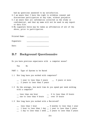 had my questions answered to my satisfaction.
4.I am aware that I have the right to withdraw consent and
  discontinue participation at any time, without prejudice.
5.I am aware that all information collected in the study is
  confidential, and that my name will not be used in any report
  or data file.
6.My signature below may be taken as affirmation of all of the
  above, prior to participation.



Printed Name:       ______________________

Signature:          ______________________

Date:               ______________________




B.7 Background Questionnaire
Do you have previous experience with            a computer mouse?

        Yes        No

PART 1:       Type of System to be Rated

1.1     How long have you worked with computers?

        __    1 year to less than 2 years         __   3 years or more
        __    2 years to less than 3 years

1.2     On the average, how much time do you spend per week working
        with a computer?

        __ less than one hour              __   4 to less than 10 hours
        __ one to less than 4 hours        __   over 10 hours

1.3     How long have you worked with a Macintosh?

        __    less than 1 hour          __ 6 months to less than 1 year
        __    1 hour to less than 1 day __ 1 year to less than 2 years
        __    1 day to less than 1 week __ 2 years to less than 3 years


                                            204
 