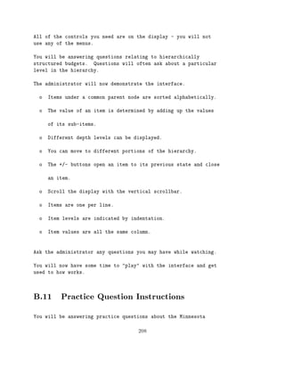 All of the controls you need are on the display - you will not
use any of the menus.

You will be answering questions relating to hierarchically
structured budgets. Questions will often ask about a particular
level in the hierarchy.

The administrator will now demonstrate the interface.

  o   Items under a common parent node are sorted alphabetically.

  o   The value of an item is determined by adding up the values

      of its sub-items.

  o   Different depth levels can be displayed.

  o   You can move to different portions of the hierarchy.

  o   The +/- buttons open an item to its previous state and close

      an item.

  o   Scroll the display with the vertical scrollbar.

  o   Items are one per line.

  o   Item levels are indicated by indentation.

  o   Item values are all the same column.



Ask the administrator any questions you may have while watching.

You will now have some time to "play" with the interface and get
used to how works.




B.11 Practice Question Instructions
You will be answering practice questions about the Minnesota


                                     208
 
