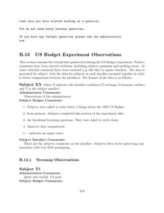 task once you have started working on a question.

You do not need hurry between questions.

If you have any further questions please ask the administrator
now.




B.13 US Budget Experiment Observations
This section contains the textual data gathered in during the US Budget experiment. Subject
comments have been entered verbatim, including subjects grammar and spelling errors. At
times editorial comments have been enclosed e.g, like this] in square brackets. The data is
presented by subject, with the data for subjects in each interface grouped together in order
to foster comparisons between the interfaces. The format of the data is as follows:
Subject XY        where X indicates the interface condition (T-treemap, O-dynamic outline)
and Y is the subject number]
Administrator Comments:
   Observations of the administrator.
Subject Budget Comments:
  1.   Subjects were asked to write down 5 things about the 1992 US Budget
  2.   from memory. Subjects completed this portion of the experiment after
  3.   the Incidental Learning questions. They were asked to write down
  4.   whatever they remembered.
  5.   - indicates an empty entry
Subject Interface Comments:
  These are the subjects comments on the interface. Subjects often wrote quite long com-
mentaries with very little prompting.

B.13.1 Treemap Observations
Subject T1
Administrator Comments:
   Quite and careful. CS grad
Subject Budget Comments:

                                            210
 