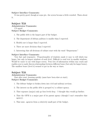 Subject Interface Comments:
      It was pretty good, though at some pts. the screen became a little crowded. Thats about
it.

Subject T23
Administrator Comments:
      CS ugrad.
Subject Budget Comments:
      1.   The public debt is the largest part of the budget.
      2.   The department of defense military is smaller than I expected.
      3.   Health care is larger than I expected.
      4.   There are more divisions than I expected.
      5.   Interesting that all divisions of cabinet start with the word Department."
Subject Interface Comments:
    Very fast and responsive. Proportionality of windows made it easy to tell which was
larger, but only in largest windows of each level. Di cult to read text in smaller windows.
Would be easier to use with larger screen. Puts lots of information within easy reach and
enables you to easily discern relationships between di erent boxes (but only for larger boxes).
The smallest boxes (level 4) seemed to get in the way at times.

Subject T25
Administrator Comments:
      Fast after start, learning quickly (must have been slow at start).
Subject Budget Comments:
      1. The defense budget is broken down into civil and military sections.
      2. The interest on the public debt is grouped w/ a cabinet agency.
      3. That expenses (major) only go four levels deep { I thought they would go further.
      4. That the OPM is a major part of its parent agency (though I can't remember that
         agency).
      5. That misc. agencies form a relatively small part of the budget.




                                                 216
 