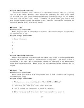 Subject Interface Comments:
    The interface may have been a little easier to follow had it been a) in color and b) actually
layed out in tree-format. However, I think the fact that everything was always on the screen
(i.e. no scroll bars) gives a user con dence in knowing where everything is and not wasting
time going back and forth over a screen. Otherwise, the system seems quite easy to learn
with minimal instruction and very exible to use. The fact that minimal commands are
required is, I think, a very outstanding feature.

Subject T27
Administrator Comments:
   Older, responsible for PC site system maintenance. Wants monitor at eye level (he's tall)
and items shaded by size.
Subject Budget Comments:
  1.   Damn little, sorry.
  2.   -
  3.   -
  4.   -
  5.   -
Subject Interface Comments:
   Defaulting to Alphabetic organization is restrictive - user should be able to specify other
ordering. 14" screen ok, larger w?? recommended for deep trees. User should be able to
shade terms at will. Q 4.5 QUIS] implys user exploration, little point to this if test format
begins with complete overview. Screen height and angle was xed which bothered this tall
subject.

Subject T29
Administrator Comments:
    Psych Ph.D. Black text on dark background is hard to read. Colons do not adequately
delimit the path string.
Subject Budget Comments:
  1.   Admin expenses were such a high % of Dept of Defense Military."
  2.   Interest on the Public Debt" was a rather large item.
  3.   Dept of Defense was divided into Civilian" & Military."
  4.   There were many small items that I don't even remember the names of.

                                              217
 