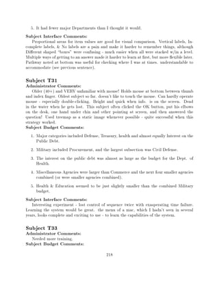 5. It had fewer major Departments than I thought it would.
Subject Interface Comments:
   Proportional areas for item values are good for visual comparison. Vertical labels, In-
complete labels, & No labels are a pain and make it harder to remember things, although
Di erent shaped boxes" were confusing - much easier when all were stacked w/in a level.
Multiple ways of getting to an answer made it harder to learn at rst, but more exible later.
Pathway noted at bottom was useful for checking where I was at times. understandable to
accommodate (see previous sentence).

Subject T31
Administrator Comments:
    Older (40+) and VERY unfamiliar with mouse! Holds mouse at bottom between thumb
and index nger. Oldest subject so far. doesn't like to touch the mouse. Can hardly operate
mouse - especially double-clicking. Bright and quick when info. is on the screen. Dead
in the water when he gets lost. This subject often clicked the OK button, put his elbows
on the desk, one hand under chin and other pointing at screen, and then answered the
question! Used treemap as a static image whenever possible - quite successful when this
strategy worked.
Subject Budget Comments:
  1. Major categories included Defense, Treasury, health and almost equally Interest on the
     Public Debt.
  2. Military included Procurement, and the largest subsection was Civil Defense.
  3. The interest on the public debt was almost as large as the budget for the Dept. of
     Health.
  4. Miscellaneous Agencies were larger than Commerce and the next four smaller agencies
     combined (or were smaller agencies combined).
  5. Health & Education seemed to be just slightly smaller than the combined Military
     budget.
Subject Interface Comments:
   Interesting experiment - lost control of sequence twice with exasperating time failure.
Learning the system would be great. the menu of a mac, which I hadn't seen in several
years, looks complete and exciting to use - to learn the capabilities of the system.

Subject T33
Administrator Comments:
   Needed more training.
Subject Budget Comments:
                                            218
 