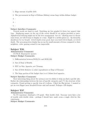 1.   Huge amount of public debt.
  2.   The procurement in Dept of Defense Military seems large within defense budget.
  3.   -
  4.   -
  5.   -
Subject Interface Comments:
   Vertical words are hard to read. Switching up (see graphs) & down (see names) take
time. Displaying names on the top of the screen should be an option provided to users.
Alphabetical ordering might not be the best arrangement. hot set - allowing users to choose
some items, not all of items to display at a time. Might be a useful option (i.e. the hierarchy
should not be too broad). 4-level depth seems good, have you tried 3-level depth, or 5-level
depth. The area proportion display has no use for small amounts of items compared to their
neighbors. color, graying seemed to me improvable.

Subject T35
Administrator Comments:
   CS Ph.D. Hyperactive mouser.
Subject Budget Comments:
  1.   Di erentiation between DOD Civ and DOD Mil.
  2.   Size of Dept of Health.
  3.   RTC in Misc Agencies, not Treasury.
  4.   Size of Debt Relative to other expenditures at Dept of Treasury.
  5.   The large portion of the budget that is at Cabinet level agencies.
Subject Interface Comments:
   Most interesting thing about the system is not its ability to help you nd a speci c info.
Rather the relationships between the sizes of speci c categories and ??] the structure of the
categories. Found getting to speci c item #'s tedious. I liked the Big picture. I wanted to
get an even Bigger more detailed Picture and surf around. Perhaps a 3D display.

Subject T37
Administrator Comments:
    No CS experience (husband a CS grad). Slow double click. Non-mac users have a lot
of trouble with double clicks - perhaps I should have made zoom a single click for this
experiment.
Subject Budget Comments:
                                             219
 