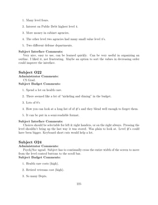 1.   Many level fours.
  2.   Interest on Public Debt highest level 4.
  3.   More money in cabinet agencies.
  4.   The other level two agencies had many small value level 4's.
  5.   Two di erent defense departments.
Subject Interface Comments:
   Very nice, easy to use, can be learned quickly. Can be very useful in organizing an
outline. I liked it, not frustrating. Maybe an option to sort the values in decreasing order
could improve the interface.

Subject O22
Administrator Comments:
   CS Grad.
Subject Budget Comments:
  1.   Spend a lot on health care.
  2.   There seemed like a lot of nickeling and diming" in the budget.
  3.   Lots of 0's
  4.   How you can look at a long list of of #'s and they blend well enough to forget them.
  5.   It can be put in a semi-readable format.
Subject Interface Comments:
    Choices should be selectable for left & right handers, or on the right always. Pressing the
level shouldn't bring up the last way it was stored. Was plain to look at. Level #'s could
have been bigger. Keyboard short cuts would help a lot.

Subject O24
Administrator Comments:
   Psych/Soc ugrad. Subject has to continually cross the entire width of the screen to move
from the level control buttons to the scroll bar.
Subject Budget Comments:
  1. Health care costs (high).
  2. Retired veterans cost (high).
  3. So many Depts.
                                             225
 