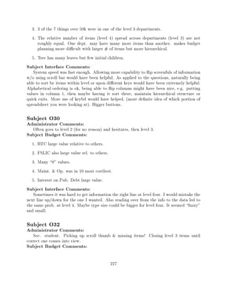 3. 3 of the 7 things over 50k were in one of the level 3 departments.
  4. The relative number of items (level 4) spread across departments (level 3) are not
     roughly equal. One dept. may have many more items than another. makes budget
     planning more di cult with larger # of items but more hierarchical.
  5. Tree has many leaves but few initial children.
Subject Interface Comments:
   System speed was fast enough. Allowing more capability to ip screenfuls of information
w/o using scroll bar would have been helpful. As applied to the questions, naturally being
able to sort by items within level or upon di erent keys would have been extremely helpful.
Alphabetical ordering is ok, being able to ip columns might have been nice, e.g. putting
values in column 1, then maybe having it sort there, maintain hierarchical structure or
quick exits. More use of keybd would have helped, (more de nite idea of which portion of
spreadsheet you were looking at). Bigger buttons.

Subject O30
Administrator Comments:
   Often goes to level 2 (for no reason) and hesitates, then level 3.
Subject Budget Comments:
  1.   RTC large value relative to others.
  2.   FSLIC also large value rel. to others.
  3.   Many 0" values.
  4.   Maint. & Op. was in 10 most costliest.
  5.   Interest on Pub. Debt large value.
Subject Interface Comments:
   Sometimes it was hard to get information the right line at level four. I would mistake the
next line up/down for the one I wanted. Also reading over from the info to the data led to
the same prob. at level 4. Maybe type size could be bigger for level four. It seemed fuzzy"
and small.

Subject O32
Administrator Comments:
   Soc. student. Picking up scroll thumb & missing items! Closing level 3 items until
correct one comes into view.
Subject Budget Comments:

                                             227
 
