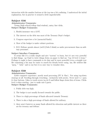 interaction with the number buttons at the top was a bit confusing. I understood the initial
explanation, but in practice it seemed a little unpredictable.

Subject O36
Administrator Comments:
   Young (high school/college dual student), antsy, fast clicks.
Subject Budget Comments:
  1.   Health insurance was a LOT.
  2.   The interest on the debt was most of the Treasury Dept's budget.
  3.   Congress supervises a lot (memorial funds).
  4.   Most of the budget is under cabinet positions.
  5.   D.O. Defense spends almost (well 2/3rds I think) as under procurement than on mili-
       tary personnel.
Subject Interface Comments:
    It seems like it's a really simple and nice system" to learn, but it's not very powerful
to nd things. eg I had to write things down on paper to nd say top 10 level 4 items."
Perhaps it ought to have commands to do that and be more powerful (even a straight text
 le containing a list may be easier to search for details better using, um, le utilities like
grep, " awk," and so on) but it is a nice way to visualize data.

Subject O38
Administrator Comments:
    Little computer experience, mostly word processing (PC & Mac). Not using top-down
strategy at all. Scrolling through everything - exclusively with arrows. Never used +/- open
& close buttons. Likes to touch screen (as do I) and follow nger down lists of items. Clicks
level 4 when starting - just to make sure I guess.
Subject Budget Comments:
  1.   Public debt was high.
  2.   The budget is not usually focused towards the public.
  3.   There is a high percentage of funds allocated towards Treasury.
  4.   There is also a high percentage of funds allowed for military.
  5.   there aren't however as many funds allowed for education and public interest as there
       are for treasury and defense.

                                            229
 