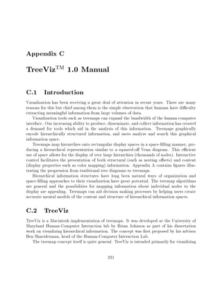 Appendix C
TreeVizTM 1.0 Manual
C.1 Introduction
Visualization has been receiving a great deal of attention in recent years. There are many
reasons for this but chief among them is the simple observation that humans have di culty
extracting meaningful information from large volumes of data.
    Visualization tools such as treemaps can expand the bandwidth of the human-computer
interface. Our increasing ability to produce, disseminate, and collect information has created
a demand for tools which aid in the analysis of this information. Treemaps graphically
encode hierarchically structured information, and users analyze and search this graphical
information space.
    Treemaps map hierarchies onto rectangular display spaces in a space- lling manner, pro-
ducing a hierarchical representation similar to a squared-o Venn diagram. This e cient
use of space allows for the display of very large hierarchies (thousands of nodes). Interactive
control facilitates the presentation of both structural (such as nesting o sets) and content
(display properties such as color mapping) information. Appendix A contains gures illus-
trating the progression from traditional tree diagrams to treemaps.
    Hierarchical information structures have long been natural ways of organization and
space- lling approaches to their visualization have great potential. The treemap algorithms
are general and the possibilities for mapping information about individual nodes to the
display are appealing. Treemaps can aid decision making processes by helping users create
accurate mental models of the content and structure of hierarchical information spaces.

C.2 TreeViz
TreeViz is a Macintosh implementation of treemaps. It was developed at the University of
Maryland Human-Computer Interaction lab by Brian Johnson as part of his dissertation
work on visualizing hierarchical information. The concept was rst proposed by his advisor
Ben Shneiderman, head of the Human-Computer Interaction Lab.
   The treemap concept itself is quite general. TreeViz is intended primarily for visualizing

                                             231
 