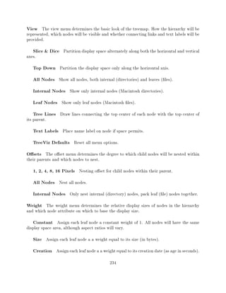 View The view menu determines the basic look of the treemap. How the hierarchy will be
represented, which nodes will be visible and whether connecting links and text labels will be
provided.
   Slice & Dice Partition display space alternately along both the horizontal and vertical
axes.
   Top Down Partition the display space only along the horizontal axis.
   All Nodes Show all nodes, both internal (directories) and leaves ( les).
   Internal Nodes Show only internal nodes (Macintosh directories).
   Leaf Nodes Show only leaf nodes (Macintosh les).
   Tree Lines Draw lines connecting the top center of each node with the top center of
its parent.
   Text Labels Place name label on node if space permits.
   TreeViz Defaults Reset all menu options.
O sets The o set menu determines the degree to which child nodes will be nested within
their parents and which nodes to nest.
   1, 2, 4, 8, 16 Pixels Nesting o set for child nodes within their parent.
   All Nodes Nest all nodes.
   Internal Nodes Only nest internal (directory) nodes, pack leaf ( le) nodes together.
Weight The weight menu determines the relative display sizes of nodes in the hierarchy
and which node attribute on which to base the display size.
   Constant Assign each leaf node a constant weight of 1. All nodes will have the same
display space area, although aspect ratios will vary.
   Size Assign each leaf node a a weight equal to its size (in bytes).
   Creation Assign each leaf node a a weight equal to its creation date (as age in seconds).
                                            234
 