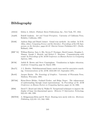 Bibliography
Abb52]  Edwin A. Abbott. Flatland. Dover Publications, Inc., New York, NY, 1952.
Arn69]  Rudolf Arnheim. Art and Visual Perception. University of California Press,
        Berkeley, California, 1969.
BA86]   Andreas Buja and Daniel Asimov. Grand tour methods: An outline. In D.M.
        Allen, editor, Computing Science and the Interface: Proceedings of the17th Sym-
        posium on the Interface, pages 63{67. Elsevier Science Publishers B.V. (North-
        Holland), 1986.
BBF+85] William Buxton, Sara A. Bly, Steven P. Frysinger, David Lunney, Douglass L.
        Mansur, Joseph J. Mezrich, and Robert C. Morrison. Communicating with
        sound. In Proceedings of the ACM Conference on Human Factors in Computing
        Systems, 1985.
BC90]   Judith R. Brown and Steve Cunningham. Visualization in higher education.
        Academic Computing, page 24, March 1990.
Ben75]  J. L. Bentley. Multidimensional binary search trees used for associative search-
        ing. Communications of the ACM, 18(9):509{517, September 1975.
Ber83]  Jacques Bertin. The Semiology of Graphics. University of Wisconsin Press,
        Madison, Wisconsin, 1983.
BFN86] Heinz-Dieter Bocker, Gerhard Fischer, and Helga Nieper. The enhancement
        of understanding through visual representations. In Proceedings of the ACM
        Conference on Human Factors in Computing Systems, pages 44{50, 1986.
BI90]   David V. Beard and John Q. Walker II. Navigational techniques to improve the
        display of large two-dimensional spaces. Behavior & Information Technology,
        9(6):451{466, 1990.
BKW89] A. Bruggemann-Klein and D. Wood. Drawing trees nicely with tex. Electronic
        Publishing, 2(2):101{115, July 1989.



                                          243
 