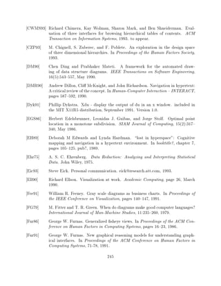 CWMS93] Richard Chimera, Kay Wolman, Sharon Mark, and Ben Shneiderman. Eval-
        uation of three interfaces for browsing hierarchical tables of contents. ACM
        Transaction on Information Systems, 1993. to appear.
CZP93] M. Chignell, S. Zuberec, and F. Poblete. An exploration in the design space
        of three dimensional hierarchies. In Proceedings of the Human Factors Society,
        1993.
DM90]   Chen Ding and Prabhaker Mateti. A framework for the automated draw-
        ing of data structure diagrams. IEEE Transactions on Software Engineering,
        16(5):543{557, May 1990.
DMR90] Andrew Dillon, Cli McKnight, and John Richardson. Navigation in hypertext:
        A critical review of the concept. In Human-Computer Interaction { INTERACT,
        pages 587{592, 1990.
Dyk91] Phillip Dykstra. Xdu - display the output of du in an x window. included in
        the MIT X11R5 distribution, September 1991. Version 1.0.
EGS86] Herbert Edelsbrunner, Leonidas J. Guibas, and Jorge Stolf. Optimal point
        location in a monotone subdivision. SIAM Journal of Computing, 15(2):317{
        340, May 1986.
EH89]   Deborah M Edwards and Lynda Hardman. lost in hyperspace": Cognitive
        mapping and navigation in a hypertext environment. In booktitle?, chapter 7,
        pages 105{125. pub?, 1989.
Ehr75]  A. S. C. Ehrenberg. Data Reduction: Analyzing and Interpreting Statistical
        Data. John Wiley, 1975.
Eic93]  Steve Eick. Personal communication. eick@research.att.com, 1993.
Ell90]  Richard Ellson. Visualization at work. Academic Computing, page 26, March
        1990.
Fee91]  William R. Feeney. Gray scale diagrams as business charts. In Proceedings of
        the IEEE Conference on Visualization, pages 140{147, 1991.
FG79]   M. Fitter and T. R. Green. When do diagrams make good computer languages?
        International Journal of Man-Machine Studies, 11:235{260, 1979.
Fur86]  George W. Furnas. Generalized sheye views. In Proceedings of the ACM Con-
        ference on Human Factors in Computing Systems, pages 16{23, 1986.
Fur91]  George W. Furnas. New graphical reasoning models for understanding graph-
        ical interfaces. In Proceedings of the ACM Conference on Human Factors in
        Computing Systems, 71-78, 1991.
                                         245
 