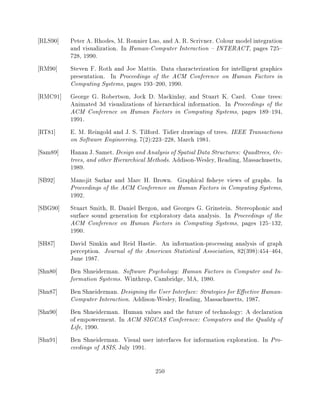 RLS90]   Peter A. Rhodes, M. Ronnier Luo, and A. R. Scrivner. Colour model integration
         and visualization. In Human-Computer Interaction { INTERACT, pages 725{
         728, 1990.
RM90]    Steven F. Roth and Joe Mattis. Data characterization for intelligent graphics
         presentation. In Proceedings of the ACM Conference on Human Factors in
         Computing Systems, pages 193{200, 1990.
RMC91]   George G. Robertson, Jock D. Mackinlay, and Stuart K. Card. Cone trees:
         Animated 3d visualizations of hierarchical information. In Proceedings of the
         ACM Conference on Human Factors in Computing Systems, pages 189{194,
         1991.
RT81]    E. M. Reingold and J. S. Tilford. Tidier drawings of trees. IEEE Transactions
         on Software Engineering, 7(2):223{228, March 1981.
Sam89]   Hanan J. Samet. Design and Analysis of Spatial Data Structures: Quadtrees, Oc-
         trees, and other Hierarchical Methods. Addison-Wesley, Reading, Massachusetts,
         1989.
SB92]    Manojit Sarkar and Marc H. Brown. Graphical sheye views of graphs. In
         Proceedings of the ACM Conference on Human Factors in Computing Systems,
         1992.
SBG90]   Stuart Smith, R. Daniel Bergon, and Georges G. Grinstein. Stereophonic and
         surface sound generation for exploratory data analysis. In Proceedings of the
         ACM Conference on Human Factors in Computing Systems, pages 125{132,
         1990.
SH87]    David Simkin and Reid Hastie. An information-processing analysis of graph
         perception. Journal of the American Statistical Association, 82(398):454{464,
         June 1987.
Shn80]   Ben Shneiderman. Software Psychology: Human Factors in Computer and In-
         formation Systems. Winthrop, Cambridge, MA, 1980.
Shn87]   Ben Shneiderman. Designing the User Interface: Strategies for E ective Human-
         Computer Interaction. Addison-Wesley, Reading, Massachusetts, 1987.
Shn90]   Ben Shneiderman. Human values and the future of technology: A declaration
         of empowerment. In ACM SIGCAS Conference: Computers and the Quality of
         Life, 1990.
Shn91]   Ben Shneiderman. Visual user interfaces for information exploration. In Pro-
         ceedings of ASIS, July 1991.

                                        250
 